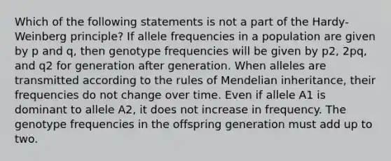 Which of the following statements is not a part of the Hardy-Weinberg principle? If allele frequencies in a population are given by p and q, then genotype frequencies will be given by p2, 2pq, and q2 for generation after generation. When alleles are transmitted according to the rules of Mendelian inheritance, their frequencies do not change over time. Even if allele A1 is dominant to allele A2, it does not increase in frequency. The genotype frequencies in the offspring generation must add up to two.