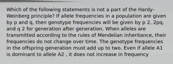 Which of the following statements is not a part of the Hardy-Weinberg principle? If allele frequencies in a population are given by p and q, then genotype frequencies will be given by p 2, 2pq, and q 2 for generation after generation. When alleles are transmitted according to the rules of Mendelian inheritance, their frequencies do not change over time. The genotype frequencies in the offspring generation must add up to two. Even if allele A1 is dominant to allele A2 , it does not increase in frequency