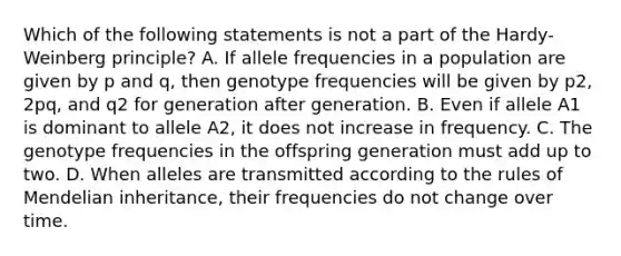 Which of the following statements is not a part of the Hardy-Weinberg principle? A. If allele frequencies in a population are given by p and q, then genotype frequencies will be given by p2, 2pq, and q2 for generation after generation. B. Even if allele A1 is dominant to allele A2, it does not increase in frequency. C. The genotype frequencies in the offspring generation must add up to two. D. When alleles are transmitted according to the rules of Mendelian inheritance, their frequencies do not change over time.