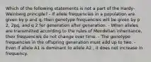 Which of the following statements is not a part of the Hardy-Weinberg principle? - If allele frequencies in a population are given by p and q, then genotype frequencies will be given by p 2, 2pq, and q 2 for generation after generation. - When alleles are transmitted according to the rules of Mendelian inheritance, their frequencies do not change over time. - The genotype frequencies in the offspring generation must add up to two. - Even if allele A1 is dominant to allele A2 , it does not increase in frequency.