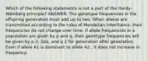 Which of the following statements is not a part of the Hardy-Weinberg principle? ANSWER: The genotype frequencies in the offspring generation must add up to two. When alleles are transmitted according to the rules of Mendelian inheritance, their frequencies do not change over time. If allele frequencies in a population are given by p and q, then genotype frequencies will be given by p 2, 2pq, and q 2 for generation after generation. Even if allele A1 is dominant to allele A2 , it does not increase in frequency.