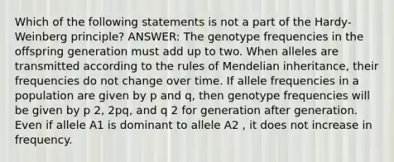 Which of the following statements is not a part of the Hardy-Weinberg principle? ANSWER: The genotype frequencies in the offspring generation must add up to two. When alleles are transmitted according to the rules of Mendelian inheritance, their frequencies do not change over time. If allele frequencies in a population are given by p and q, then genotype frequencies will be given by p 2, 2pq, and q 2 for generation after generation. Even if allele A1 is dominant to allele A2 , it does not increase in frequency.