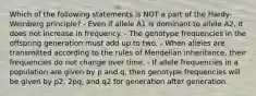 Which of the following statements is NOT a part of the Hardy-Weinberg principle? - Even if allele A1 is dominant to allele A2, it does not increase in frequency. - The genotype frequencies in the offspring generation must add up to two. - When alleles are transmitted according to the rules of Mendelian inheritance, their frequencies do not change over time. - If allele frequencies in a population are given by p and q, then genotype frequencies will be given by p2, 2pq, and q2 for generation after generation.