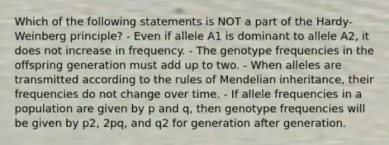 Which of the following statements is NOT a part of the Hardy-Weinberg principle? - Even if allele A1 is dominant to allele A2, it does not increase in frequency. - The genotype frequencies in the offspring generation must add up to two. - When alleles are transmitted according to the rules of Mendelian inheritance, their frequencies do not change over time. - If allele frequencies in a population are given by p and q, then genotype frequencies will be given by p2, 2pq, and q2 for generation after generation.