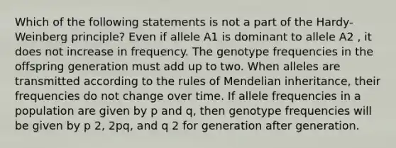 Which of the following statements is not a part of the Hardy-Weinberg principle? Even if allele A1 is dominant to allele A2 , it does not increase in frequency. The genotype frequencies in the offspring generation must add up to two. When alleles are transmitted according to the rules of Mendelian inheritance, their frequencies do not change over time. If allele frequencies in a population are given by p and q, then genotype frequencies will be given by p 2, 2pq, and q 2 for generation after generation.