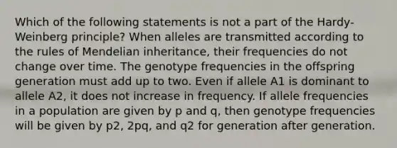 Which of the following statements is not a part of the Hardy-Weinberg principle? When alleles are transmitted according to the rules of Mendelian inheritance, their frequencies do not change over time. The genotype frequencies in the offspring generation must add up to two. Even if allele A1 is dominant to allele A2, it does not increase in frequency. If allele frequencies in a population are given by p and q, then genotype frequencies will be given by p2, 2pq, and q2 for generation after generation.