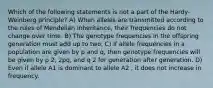 Which of the following statements is not a part of the Hardy-Weinberg principle? A) When alleles are transmitted according to the rules of Mendelian inheritance, their frequencies do not change over time. B) The genotype frequencies in the offspring generation must add up to two. C) If allele frequencies in a population are given by p and q, then genotype frequencies will be given by p 2, 2pq, and q 2 for generation after generation. D) Even if allele A1 is dominant to allele A2 , it does not increase in frequency.