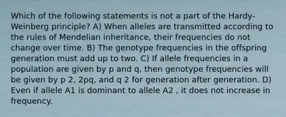 Which of the following statements is not a part of the Hardy-Weinberg principle? A) When alleles are transmitted according to the rules of Mendelian inheritance, their frequencies do not change over time. B) The genotype frequencies in the offspring generation must add up to two. C) If allele frequencies in a population are given by p and q, then genotype frequencies will be given by p 2, 2pq, and q 2 for generation after generation. D) Even if allele A1 is dominant to allele A2 , it does not increase in frequency.