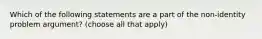 Which of the following statements are a part of the non-identity problem argument? (choose all that apply)