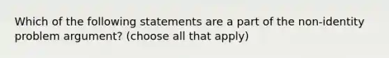 Which of the following statements are a part of the non-identity problem argument? (choose all that apply)