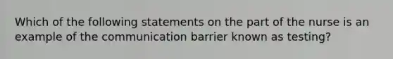 Which of the following statements on the part of the nurse is an example of the communication barrier known as testing?