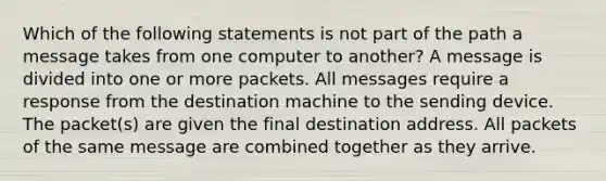 Which of the following statements is not part of the path a message takes from one computer to another? A message is divided into one or more packets. All messages require a response from the destination machine to the sending device. The packet(s) are given the final destination address. All packets of the same message are combined together as they arrive.