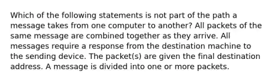 Which of the following statements is not part of the path a message takes from one computer to another? All packets of the same message are combined together as they arrive. All messages require a response from the destination machine to the sending device. The packet(s) are given the final destination address. A message is divided into one or more packets.