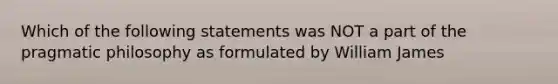 Which of the following statements was NOT a part of the pragmatic philosophy as formulated by William James