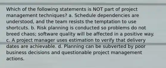 Which of the following statements is NOT part of project management techniques? a. Schedule dependencies are understood, and the team resists the temptation to use shortcuts. b. Risk planning is conducted so problems do not breed chaos; software quality will be affected in a positive way. c. A project manager uses estimation to verify that delivery dates are achievable. d. Planning can be subverted by poor business decisions and questionable project management actions.