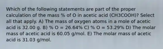 Which of the following statements are part of the proper calculation of the mass % of O in acetic acid (CH3COOH)? Select all that apply. A) The mass of oxygen atoms in a mole of acetic acid is 32.00 g. B) % O = 26.64% C) % O = 53.29% D) The molar mass of acetic acid is 60.05 g/mol. E) The molar mass of acetic acid is 31.03 g/mol.