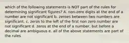 which of the following statements is NOT part of the rules for determining significant figures? A. non-zero digits at the end of a number are not significant b. zeroes between two numbers are significant. c. zeros to the left of the first non zero number are not significant d. zeros at the end of a number, but before a decimal are ambiguous e. all of the above statements are part of the rules