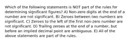 Which of the following statements is NOT part of the rules for determining significant figures? A) Non-zero digits at the end of a number are not significant. B) Zeroes between two numbers are significant. C) Zeroes to the left of the first non-zero number are not significant. D) Trailing zeroes at the end of a number, but before an implied decimal point are ambiguous. E) All of the above statements are part of the rules.