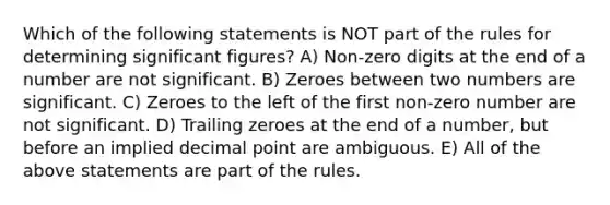 Which of the following statements is NOT part of the rules for determining significant figures? A) Non-zero digits at the end of a number are not significant. B) Zeroes between two numbers are significant. C) Zeroes to the left of the first non-zero number are not significant. D) Trailing zeroes at the end of a number, but before an implied decimal point are ambiguous. E) All of the above statements are part of the rules.