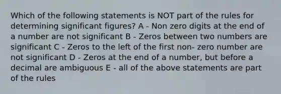 Which of the following statements is NOT part of the rules for determining significant figures? A - Non zero digits at the end of a number are not significant B - Zeros between two numbers are significant C - Zeros to the left of the first non- zero number are not significant D - Zeros at the end of a number, but before a decimal are ambiguous E - all of the above statements are part of the rules