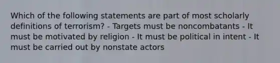 Which of the following statements are part of most scholarly definitions of terrorism? - Targets must be noncombatants - It must be motivated by religion - It must be political in intent - It must be carried out by nonstate actors