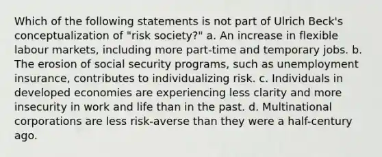 Which of the following statements is not part of Ulrich Beck's conceptualization of "risk society?" a. An increase in flexible labour markets, including more part-time and temporary jobs. b. The erosion of social security programs, such as unemployment insurance, contributes to individualizing risk. c. Individuals in developed economies are experiencing less clarity and more insecurity in work and life than in the past. d. Multinational corporations are less risk-averse than they were a half-century ago.