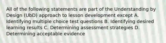 All of the following statements are part of the Understanding by Design (UbD) approach to lesson development except A. Identifying multiple choice test questions B. Identifying desired learning results C. Determining assessment strategies D. Determining acceptable evidence