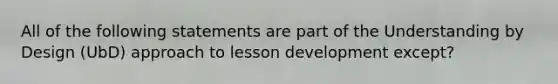 All of the following statements are part of the Understanding by Design (UbD) approach to lesson development except?