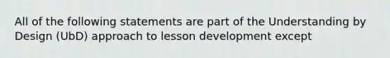 All of the following statements are part of the Understanding by Design (UbD) approach to lesson development except