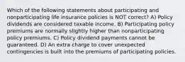 Which of the following statements about participating and nonparticipating life insurance policies is NOT correct? A) Policy dividends are considered taxable income. B) Participating policy premiums are normally slightly higher than nonparticipating policy premiums. C) Policy dividend payments cannot be guaranteed. D) An extra charge to cover unexpected contingencies is built into the premiums of participating policies.