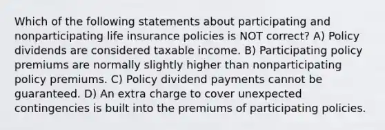 Which of the following statements about participating and nonparticipating life insurance policies is NOT correct? A) Policy dividends are considered taxable income. B) Participating policy premiums are normally slightly higher than nonparticipating policy premiums. C) Policy dividend payments cannot be guaranteed. D) An extra charge to cover unexpected contingencies is built into the premiums of participating policies.