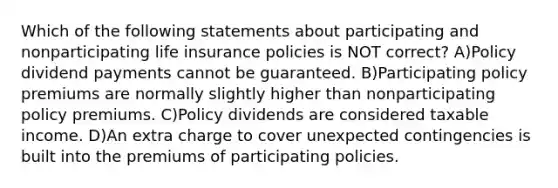 Which of the following statements about participating and nonparticipating life insurance policies is NOT correct? A)Policy dividend payments cannot be guaranteed. B)Participating policy premiums are normally slightly higher than nonparticipating policy premiums. C)Policy dividends are considered taxable income. D)An extra charge to cover unexpected contingencies is built into the premiums of participating policies.