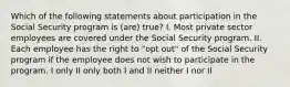 Which of the following statements about participation in the Social Security program is (are) true? I. Most private sector employees are covered under the Social Security program. II. Each employee has the right to "opt out" of the Social Security program if the employee does not wish to participate in the program. I only II only both I and II neither I nor II