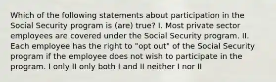 Which of the following statements about participation in the Social Security program is (are) true? I. Most private sector employees are covered under the Social Security program. II. Each employee has the right to "opt out" of the Social Security program if the employee does not wish to participate in the program. I only II only both I and II neither I nor II