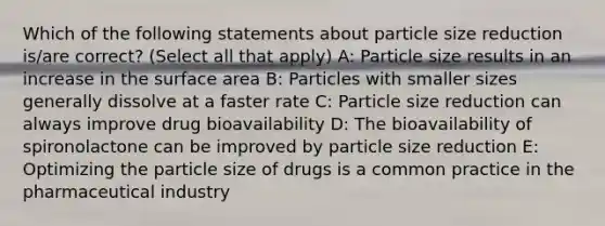 Which of the following statements about particle size reduction is/are correct? (Select all that apply) A: Particle size results in an increase in the surface area B: Particles with smaller sizes generally dissolve at a faster rate C: Particle size reduction can always improve drug bioavailability D: The bioavailability of spironolactone can be improved by particle size reduction E: Optimizing the particle size of drugs is a common practice in the pharmaceutical industry