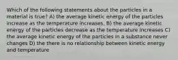 Which of the following statements about the particles in a material is true? A) the average kinetic energy of the particles increase as the temperature increases. B) the average kinetic energy of the particles decrease as the temperature increases C) the average kinetic energy of the particles in a substance never changes D) the there is no relationship between kinetic energy and temperature