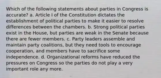 Which of the following statements about parties in Congress is accurate? a. Article I of the Constitution dictates the establishment of political parties to make it easier to resolve differences between the chambers. b. Strong political parties exist in the House, but parties are weak in the Senate because there are fewer members. c. Party leaders assemble and maintain party coalitions, but they need tools to encourage cooperation, and members have to sacrifice some independence. d. Organizational reforms have reduced the pressures on Congress so the parties do not play a very important role any more.