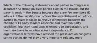 Which of the following statements about parties in Congress is accurate? A) strong political parties exist in the House, but the party is weak in the Senate because there are few members B) article I of the constitution dictates the establishment of political parties to make it easier to resolve differences between the chambers C) party leaders assemble and maintain party coalitions, but they need tools to encourage cooperation, and members have to sacrifice some independence. D) organizational reforms have reduced the pressures on congress so the parties do not play a very important role any more