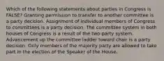 Which of the following statements about parties in Congress is FALSE? Granting permission to transfer to another committee is a party decision. Assignment of individual members of Congress to committees is a party decision. The committee system in both houses of Congress is a result of the two-party system. Advancement up the committee ladder toward chair is a party decision. Only members of the majority party are allowed to take part in the election of the Speaker of the House.