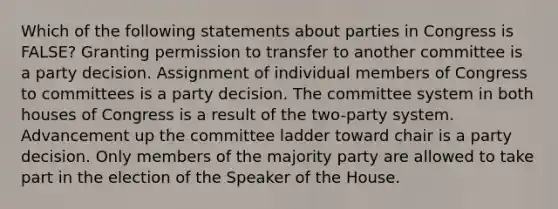 Which of the following statements about parties in Congress is FALSE? Granting permission to transfer to another committee is a party decision. Assignment of individual members of Congress to committees is a party decision. The committee system in both houses of Congress is a result of the two-party system. Advancement up the committee ladder toward chair is a party decision. Only members of the majority party are allowed to take part in the election of the Speaker of the House.