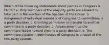 Which of the following statements about parties in Congress is FALSE? a. Only members of the majority party are allowed to take part in the election of the Speaker of the House. b. Assignment of individual members of Congress to committees is a party decision. c. Granting permission to transfer to another committee is a party decision. d. Advancement up the committee ladder toward chair is a party decision. e. The committee system in both houses of Congress is a result of the two-party system.