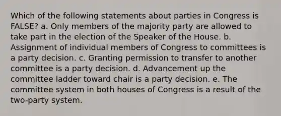 Which of the following statements about parties in Congress is FALSE? a. Only members of the majority party are allowed to take part in the election of the Speaker of the House. b. Assignment of individual members of Congress to committees is a party decision. c. Granting permission to transfer to another committee is a party decision. d. Advancement up the committee ladder toward chair is a party decision. e. The committee system in both houses of Congress is a result of the two-party system.