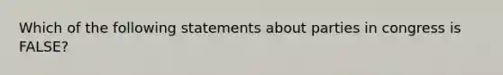 Which of the following statements about parties in congress is FALSE?