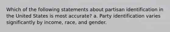 Which of the following statements about partisan identification in the United States is most accurate? a. Party identification varies significantly by income, race, and gender.