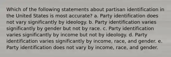 Which of the following statements about partisan identification in the United States is most accurate? a. Party identification does not vary significantly by ideology. b. Party identification varies significantly by gender but not by race. c. Party identification varies significantly by income but not by ideology. d. Party identification varies significantly by income, race, and gender. e. Party identification does not vary by income, race, and gender.