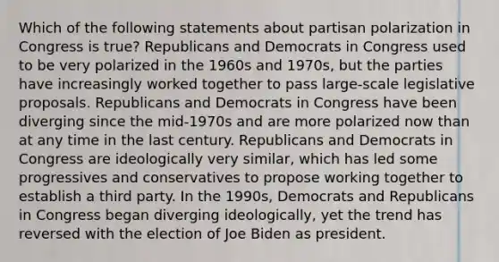 Which of the following statements about partisan polarization in Congress is true? Republicans and Democrats in Congress used to be very polarized in the 1960s and 1970s, but the parties have increasingly worked together to pass large-scale legislative proposals. Republicans and Democrats in Congress have been diverging since the mid-1970s and are more polarized now than at any time in the last century. Republicans and Democrats in Congress are ideologically very similar, which has led some progressives and conservatives to propose working together to establish a third party. In the 1990s, Democrats and Republicans in Congress began diverging ideologically, yet the trend has reversed with the election of Joe Biden as president.