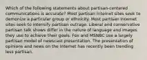 Which of the following statements about partisan-centered communications is accurate? Most partisan Internet sites seek to demonize a particular group or ethnicity. Most partisan Internet sites seek to intensify partisan outrage. Liberal and conservative partisan talk shows differ in the nature of language and images they use to achieve their goals. Fox and MSNBC use a largely partisan model of newscast presentation. The presentation of opinions and news on the Internet has recently been trending less partisan.