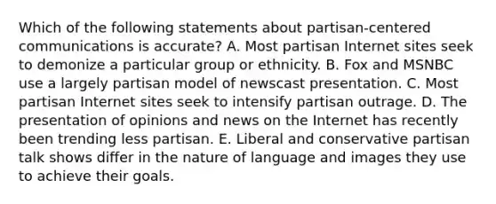 Which of the following statements about partisan-centered communications is accurate? A. Most partisan Internet sites seek to demonize a particular group or ethnicity. B. Fox and MSNBC use a largely partisan model of newscast presentation. C. Most partisan Internet sites seek to intensify partisan outrage. D. The presentation of opinions and news on the Internet has recently been trending less partisan. E. Liberal and conservative partisan talk shows differ in the nature of language and images they use to achieve their goals.