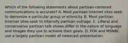 Which of the following statements about partisan-centered communications is accurate? A. Most partisan Internet sites seek to demonize a particular group or ethnicity. B. Most partisan Internet sites seek to intensify partisan outrage. C. Liberal and conservative partisan talk shows differ in the nature of language and images they use to achieve their goals. D. FOX and MSNBC use a largely partisan model of newscast presentation.