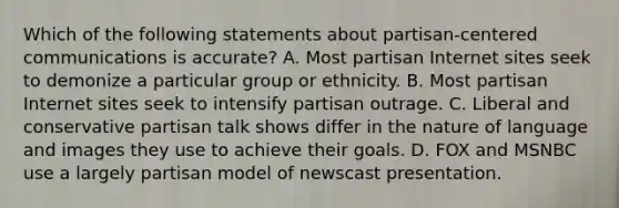 Which of the following statements about partisan-centered communications is accurate? A. Most partisan Internet sites seek to demonize a particular group or ethnicity. B. Most partisan Internet sites seek to intensify partisan outrage. C. Liberal and conservative partisan talk shows differ in the nature of language and images they use to achieve their goals. D. FOX and MSNBC use a largely partisan model of newscast presentation.